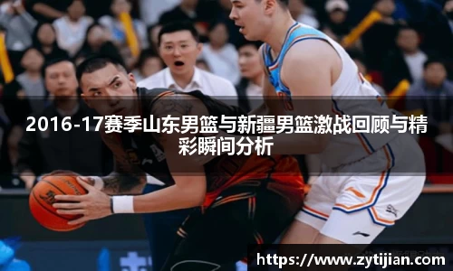 2016-17赛季山东男篮与新疆男篮激战回顾与精彩瞬间分析